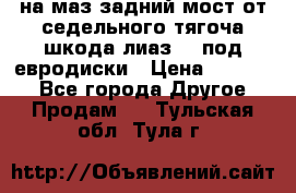 .на маз.задний мост от седельного тягоча шкода-лиаз110 под евродиски › Цена ­ 40 000 - Все города Другое » Продам   . Тульская обл.,Тула г.